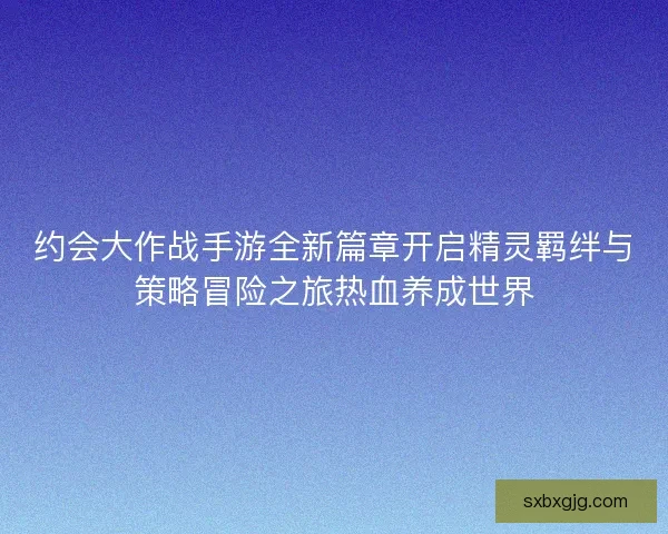 约会大作战手游全新篇章开启精灵羁绊与策略冒险之旅热血养成世界