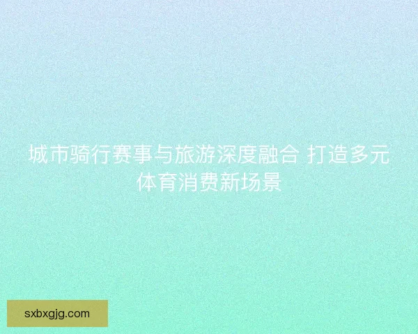 城市骑行赛事与旅游深度融合 打造多元体育消费新场景