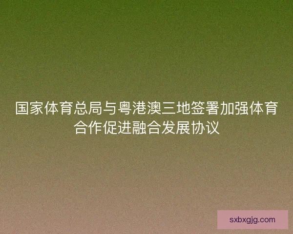 国家体育总局与粤港澳三地签署加强体育合作促进融合发展协议