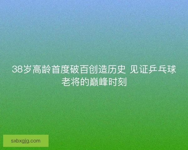 38岁高龄首度破百创造历史 见证乒乓球老将的巅峰时刻