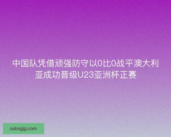 中国队凭借顽强防守以0比0战平澳大利亚成功晋级U23亚洲杯正赛