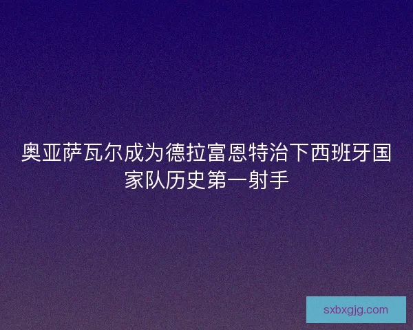 奥亚萨瓦尔成为德拉富恩特治下西班牙国家队历史第一射手