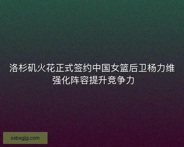 洛杉矶火花正式签约中国女篮后卫杨力维 强化阵容提升竞争力